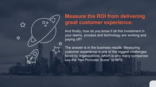 Measure the ROI from delivering
great customer experience:
And finally, how do you know if all this investment in
your teams, process and technology are working and
paying off?
The answer is in the business results. Measuring
customer experience is one of the biggest challenges
faced by organizations, which is why many companies
use the “Net Promoter Score” or NPS.
 