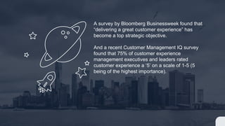 A survey by Bloomberg Businessweek found that
“delivering a great customer experience” has
become a top strategic objective.
And a recent Customer Management IQ survey
found that 75% of customer experience
management executives and leaders rated
customer experience a ‘5’ on a scale of 1-5 (5
being of the highest importance).
 