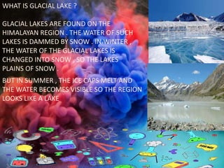 WHAT IS GLACIAL LAKE ?
GLACIAL LAKES ARE FOUND ON THE
HIMALAYAN REGION . THE WATER OF SUCH
LAKES IS DAMMED BY SNOW . IN WINTER ,
THE WATER OF THE GLACIAL LAKES IS
CHANGED INTO SNOW , SO THE LAKES
PLAINS OF SNOW .
BUT IN SUMMER , THE ICE CAPS MELT AND
THE WATER BECOMES VISIBLE SO THE REGION
LOOKS LIKE A LAKE
 