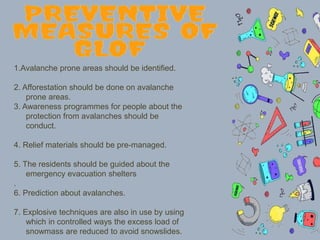 1.Avalanche prone areas should be identified.
2. Afforestation should be done on avalanche
prone areas.
3. Awareness programmes for people about the
protection from avalanches should be
conduct.
4. Relief materials should be pre-managed.
5. The residents should be guided about the
emergency evacuation shelters
.
6. Prediction about avalanches.
7. Explosive techniques are also in use by using
which in controlled ways the excess load of
snowmass are reduced to avoid snowslides.
 