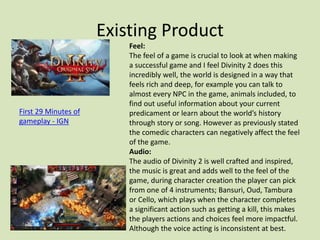 Existing Product
First 29 Minutes of
gameplay - IGN
Feel:
The feel of a game is crucial to look at when making
a successful game and I feel Divinity 2 does this
incredibly well, the world is designed in a way that
feels rich and deep, for example you can talk to
almost every NPC in the game, animals included, to
find out useful information about your current
predicament or learn about the world’s history
through story or song. However as previously stated
the comedic characters can negatively affect the feel
of the game.
Audio:
The audio of Divinity 2 is well crafted and inspired,
the music is great and adds well to the feel of the
game, during character creation the player can pick
from one of 4 instruments; Bansuri, Oud, Tambura
or Cello, which plays when the character completes
a significant action such as getting a kill, this makes
the players actions and choices feel more impactful.
Although the voice acting is inconsistent at best.
 