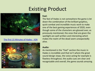 Existing Product
Feel:
The feel of Hades is not somewhere the game is let
down the combination of the brilliant graphics,
quick combat and incredible music work to make
one of the best gaming experiences of 2020, even
though some of the characters are glossed over, as
previously mentioned, the ones that are given the
spotlight are well written and interesting which
makes the realm of the dead seem unexpectedly
alive.
Audio:
As mentioned in the “Feel” section the music in
Hades is incredible and that isn’t where the great
sound design stops, the voice acting for example is
flawless throughout, the audio cues are clear and
recognizable and overall, the game sounds amazing.
The first 15 Minutes of Hades - IGN
 