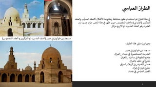 30
‫ي‬
‫العباس‬‫از‬‫ر‬‫الط‬
‫و‬ ‫ب‬َّ‫المدب‬ ‫كالعقد‬‫األشكال‬ ‫ومتنوعة‬ ‫مختلفة‬ ‫عقود‬ ‫استخدام‬ ‫تم‬‫از‬‫ر‬‫الط‬ ‫هذا‬ ‫ي‬
‫ف‬
‫العقد‬
‫المنكش‬
(
‫ي‬
‫الفارس‬
)
‫من‬ ‫جديد‬ ‫از‬‫ر‬‫ط‬‫العرص‬ ‫هذا‬ ‫ي‬
‫ف‬‫ظهر‬ ‫حيث‬ ‫المفصص‬ ‫والعقد‬
‫اكز‬‫ر‬‫م‬ ‫ع‬‫االرب‬ ‫ذو‬ ‫المدبب‬ ‫العقد‬ ‫وهو‬ ‫العقود‬
.
‫از‬‫ر‬‫الط‬ ‫هذا‬ ‫ي‬
‫مبان‬ ‫ابرز‬ ‫ومن‬
:
-
‫مرص‬ ‫ي‬
‫ف‬ ‫طولون‬ ‫ابن‬ ‫مسجد‬
‫بغداد‬ ‫ي‬
‫ف‬ ‫ية‬‫رص‬‫المستن‬ ‫المدرسة‬
_
‫اق‬‫ر‬‫الع‬
‫اء‬‫ر‬‫سام‬ ‫ي‬
‫ف‬ ‫الملوية‬ ‫جامع‬
_
‫اق‬‫ر‬‫الع‬
‫اق‬‫ر‬‫بالع‬ ‫دلف‬ ‫ي‬ ‫ر‬
‫أن‬ ‫جامع‬
‫كربالء‬ ‫ي‬
‫ف‬ ‫االخيرص‬ ‫حصن‬
_
‫اق‬‫ر‬‫الع‬
‫ان‬‫ر‬‫إي‬ ‫ي‬
‫ف‬ ‫نايي‬ ‫جامع‬
‫بغداد‬ ‫ي‬
‫ف‬ ‫ي‬
‫العباس‬‫القرص‬
‫ي‬
‫ف‬ ‫طولون‬ ‫بن‬ ‫مسجد‬
‫مرص‬
(
‫المخموس‬ ‫العقد‬ ‫و‬ ‫كزين‬
‫المر‬ ‫ذو‬ ‫المدبب‬ ‫العقد‬
)
 