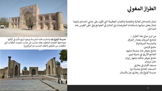 43
‫ي‬
‫المغول‬‫از‬‫ر‬‫الط‬
‫وايض‬ ‫المدخل‬ ‫ي‬ ‫ر‬
‫جانت‬ ‫عىل‬ ‫تكون‬ ‫ي‬
‫ى‬
‫الت‬ ‫العظيمة‬ ‫والقباب‬ ‫والفخمة‬ ‫العالية‬ ‫بالمداخل‬ ‫تمتاز‬
‫ا‬
‫عن‬ ‫القوس‬ ‫اعىل‬ ‫ي‬
‫وف‬ ‫الجوامع‬ ‫ي‬
‫ف‬ ‫الماذن‬ ‫ي‬
‫ف‬ ‫المقرنصات‬ ‫باستخدام‬ ‫مبانيها‬ ‫بعض‬ ‫تمتاز‬
‫د‬
‫المداخل‬
.
‫از‬‫ر‬‫الط‬ ‫هذا‬ ‫ي‬
‫مبان‬‫ابرز‬ ‫من‬
:
-
(
‫بغداد‬ ‫المرجان‬ ‫جامع‬
_
‫اق‬‫ر‬‫الع‬
‫المرجانية‬ ‫والمدرسة‬
)
‫امي‬‫ر‬‫ق‬ ‫جامع‬
‫مشهد‬ ‫بمدينة‬ ‫شاد‬ ‫جوهر‬ ‫جامع‬
‫يز‬ ‫ر‬
‫تب‬ ‫مدينة‬ ‫ي‬
‫ف‬ ‫االزرق‬ ‫الجامع‬
‫مشهد‬ ‫شاهد‬ ‫جوهر‬ ‫جامع‬
_
‫ان‬‫ر‬‫اي‬
‫مرجان‬ ‫خان‬
‫بخاري‬ ‫ي‬
‫ف‬ ‫كليان‬‫مسجد‬
‫يزد‬ ‫بمدينة‬ ‫الجامع‬ ‫المسجد‬
‫بك‬ ‫أولوغ‬ ‫مدرسة‬
_
‫باكستان‬ ‫اوز‬ ‫بخاري‬
‫بك‬ ‫أولوغ‬ ‫مدرسة‬
‫كانها‬
‫ر‬‫أ‬ ‫ي‬
‫ف‬ ‫مآذن‬ ‫ع‬‫أرب‬ ‫بوجود‬ ‫المدرسة‬ ‫هذه‬ ‫وامتازت‬
‫ي‬
‫ى‬
‫الت‬ ‫الطالب‬ ‫ات‬‫ر‬‫حج‬ ‫جانب‬ ‫إىل‬ ،‫ب‬َّ‫مدب‬ ‫بعقد‬ ‫المعقود‬ ‫الضخم‬ ‫وبمدخلها‬
‫من‬ ‫طت‬
ِّ
‫خط‬
‫طابقي‬
(
‫كزين‬
‫المر‬‫ذو‬ ‫المدبب‬ ‫العقد‬
)
 