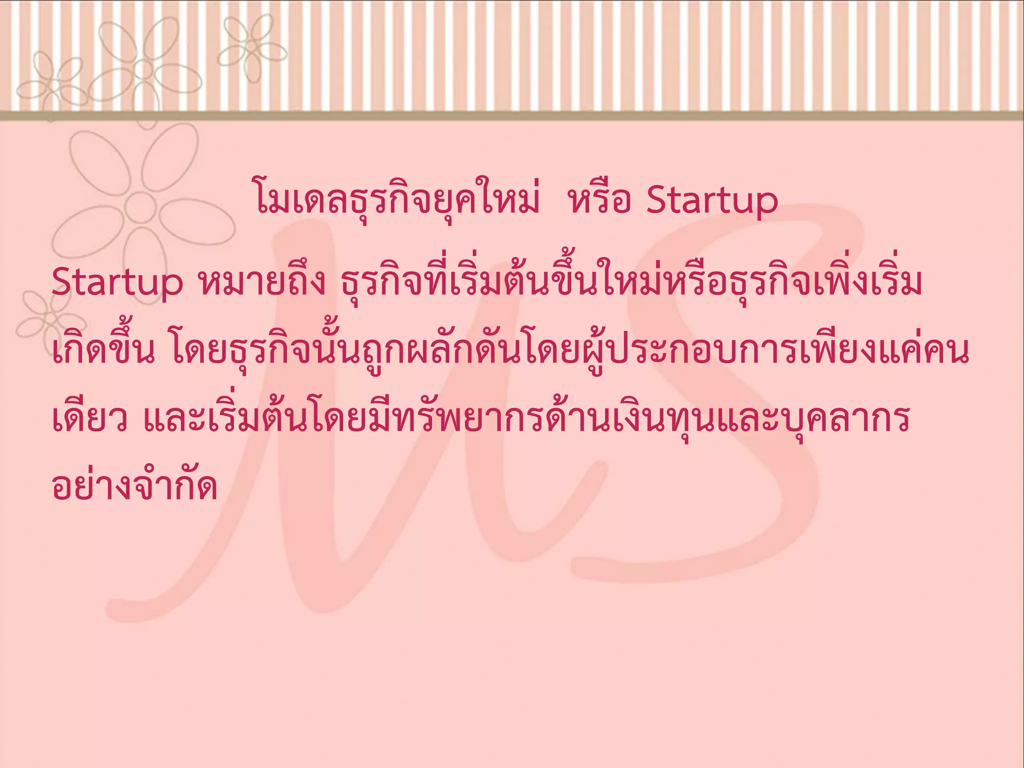 โมเดลธุรกิจยุคใหม หรือ Startup
Startup หมายถึง ธุรกิจที่เริ่มตนขึ้นใหมหรือธุรกิจเพิ่งเริ่ม
เกิดขึ้น โดยธุรกิจนั้นถูกผลักดันโดยผูประกอบการเพียงแคคน
เดียว และเริ่มตนโดยมีทรัพยากรดานเงินทุนและบุคลากร
อยางจํากัด
 