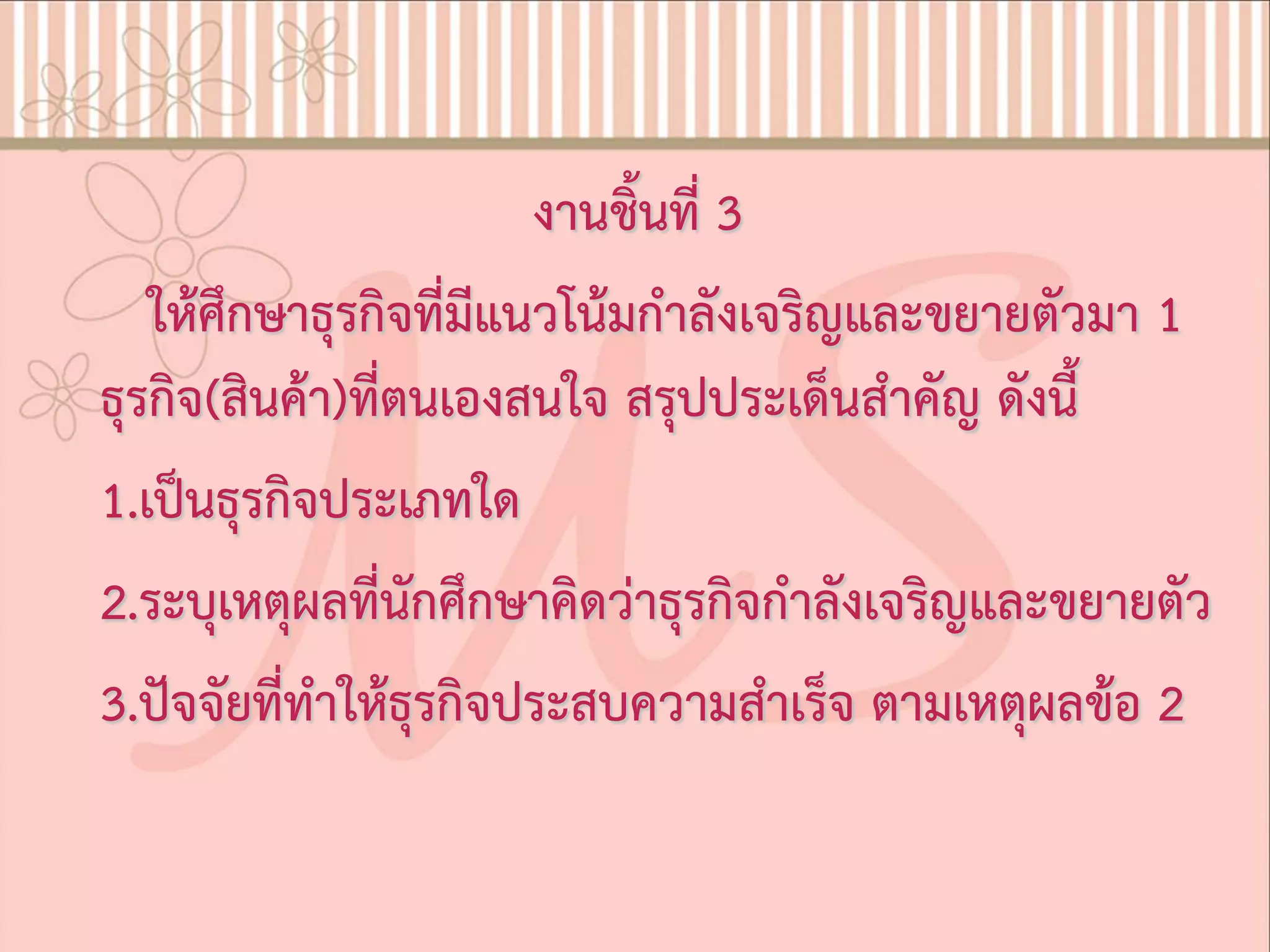 งานชิ้นที่ 3
ใหศึกษาธุรกิจที่มีแนวโนมกําลังเจริญและขยายตัวมา 1
ธุรกิจ(สินคา)ที่ตนเองสนใจ สรุปประเด็นสําคัญ ดังนี้
1.เปนธุรกิจประเภทใด
2.ระบุเหตุผลที่นักศึกษาคิดวาธุรกิจกําลังเจริญและขยายตัว
3.ปจจัยที่ทําใหธุรกิจประสบความสําเร็จ ตามเหตุผลขอ 2
 
