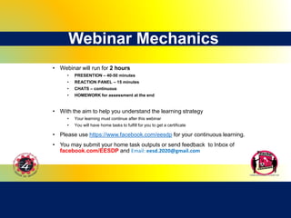 Webinar Mechanics
• Webinar will run for 2 hours
• PRESENTION – 40-50 minutes
• REACTION PANEL – 15 minutes
• CHATS – continuous
• HOMEWORK for assessment at the end
• With the aim to help you understand the learning strategy
• Your learning must continue after this webinar
• You will have home tasks to fulfill for you to get a certificate
• Please use https://www.facebook.com/eesdp for your continuous learning.
• You may submit your home task outputs or send feedback to Inbox of
facebook.com/EESDP and Email: eesd.2020@gmail.com
 