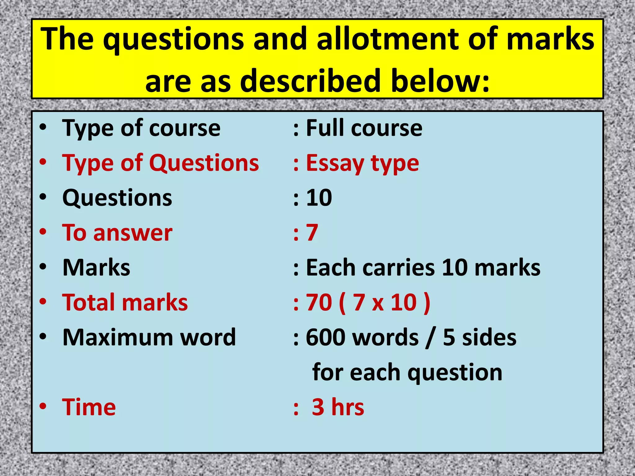 The questions and allotment of marks
are as described below:
• Type of course : Full course
• Type of Questions : Essay type
• Questions : 10
• To answer : 7
• Marks : Each carries 10 marks
• Total marks : 70 ( 7 x 10 )
• Maximum word : 600 words / 5 sides
for each question
• Time : 3 hrs
 
