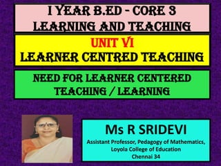 I Year B.Ed - CORE 3
LEARNING AND TEACHING
Ms R SRIDEVI
Assistant Professor, Pedagogy of Mathematics,
Loyola College of Education
Chennai 34
UNIT VI
LEARNER CENTRED TEACHING
Need for LEARNER CENTERED
teaching / LEARNING
 
