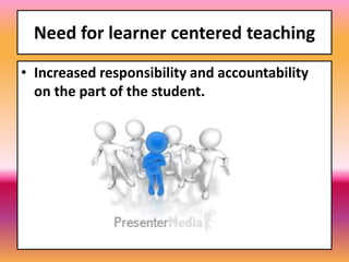 Need for learner centered teaching
• Increased responsibility and accountability
on the part of the student.
 