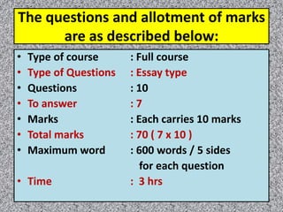 The questions and allotment of marks
are as described below:
• Type of course : Full course
• Type of Questions : Essay type
• Questions : 10
• To answer : 7
• Marks : Each carries 10 marks
• Total marks : 70 ( 7 x 10 )
• Maximum word : 600 words / 5 sides
for each question
• Time : 3 hrs
 