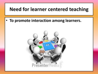 Need for learner centered teaching
• To promote interaction among learners.
 