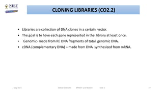 • Libraries are collection of DNA clones in a certain vector.
• The goal is to have each gene represented in the library at least once.
• Genomic- made from RE DNA fragments of total genomic DNA.
• cDNA (complementary DNA) – made from DNA synthesized from mRNA.
2 July 2021 Abhijit Debnath BP605T and Biotech Unit-2 17
CLONING LIBRARIES (CO2.2)
 