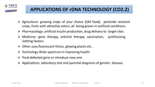  Agriculture: growing crops of your choice (GM food), pesticide resistant
crops, fruits with attractive colors, all being grown in artificial conditions.
 Pharmacology: artificial insulin production, drug delivery to target sites
 Medicine: gene therapy, antiviral therapy, vaccination, synthesizing
clotting factors.
 Other uses:fluorescent fishes, glowing plants etc..
 Technology Wide spectrum in improving health.
 Treat defected gene or introduce new one.
 Applications, laboratory test and parental diagnosis of genetic disease.
2 July 2021 Abhijit Debnath BP605T and Biotech Unit-2 18
APPLICATIONS OF rDNA TECHNOLOGY (CO2.2)
 