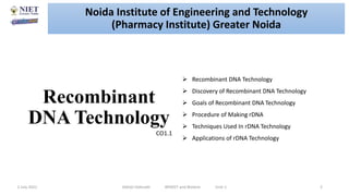 Recombinant
DNA Technology
2 July 2021 Abhijit Debnath BP605T and Biotech Unit-1 2
 Recombinant DNA Technology
 Discovery of Recombinant DNA Technology
 Goals of Recombinant DNA Technology
 Procedure of Making rDNA
 Techniques Used In rDNA Technology
 Applications of rDNA Technology
CO1.1
Noida Institute of Engineering and Technology
(Pharmacy Institute) Greater Noida
 
