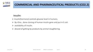 Insulin:
 Insulin(hormone) controls glucose level in humans.
 By rDna , done cloning of human insulin gene and put in E.coli.
 availability of insulin.
 devoid of getting by-products by animal slaughtering.
2 July 2021 Abhijit Debnath BP605T and Biotech Unit-2 20
COMMERCIAL AND PHARMACEUTICAL PRODUCTS (CO2.2)
 
