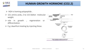  HGH is homing polypeptide .
 121 amino acids, 2 to 115 Dalton molecular
weight.
 role in growth , regeneration or
differentiation.
 E.g: dwarfism treating by injecting these.
2 July 2021 Abhijit Debnath BP605T and Biotech Unit-2 21
HUMAN GROWTH HORMONE (CO2.2)
 