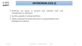  Interferon are group of proteins that interfere with viral
multiplication or replication.
 By rDna,capable of making interferon.
 Alpha component of which have role in curing lymphoma and
myelogenous leukemia.
2 July 2021 Abhijit Debnath BP605T and Biotech Unit-2 22
INTERFERON (CO2.2)
 
