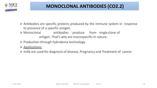  Antibodies are specific proteins produced by the immune system in response
to presence of a specific antigen.
 Monoclonal antibodies produce from singleclone of
antigen. That’s why are monospecific in nature.
 Production through hybridoma technology.
 Applications:
 mAb are used for diagnosis of disease, Pregnancy and Treatment of cancer.
.
2 July 2021 Abhijit Debnath BP605T and Biotech Unit-2 23
MONOCLONAL ANTIBODIES (CO2.2)
 