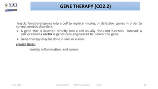 injects functional genes into a cell to replace missing or defective genes in order to
correct genetic disorders.
 A gene that is inserted directly into a cell usually does not function. Instead, a
carrier called a vector is genetically engineered to deliver the gene.
 Gene therapy may be donein-vivo or e-vivo.
Health Risks:
toxicity, inflammation, and cancer.
2 July 2021 Abhijit Debnath BP605T and Biotech Unit-2 26
GENE THERAPY (CO2.2)
 