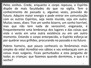 Pelos sonhos. Crede, enquanto o corpo repousa, o Espírito
dispõe de mais faculdades do que na vigília. Tem o
conhecimento do passado e, algumas vezes, previsão do
futuro. Adquire maior energia e pode entrar em comunicação
com os outros Espíritos, seja neste mundo, seja em outro.
Muitas vezes, dizes: Tive um sonho bizarro, um sonho horrível,
mas que não tem nada de verossímil; enganaste, é
frequentemente uma lembrança dos lugares e das coisas que
viste e verás em uma outra existência ou em um outro
momento. Estando o corpo entorpecido, o Espírito esforça-se
por quebrar seus grilhões, procurando no passado e no futuro.
Pobres homens, que pouco conheceis os fenômenos mais
simples da vida! Acreditai-vos sábios e vos embaraçais com as
coisas mais vulgares. Ficais perturbados a esta pergunta de
todas as crianças: que fazemos quando dormimos, e que é o
sonho?
10
 