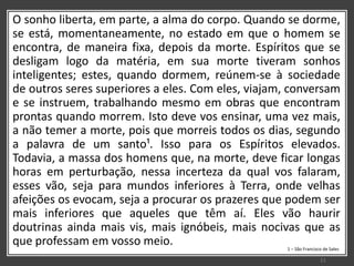 O sonho liberta, em parte, a alma do corpo. Quando se dorme,
se está, momentaneamente, no estado em que o homem se
encontra, de maneira fixa, depois da morte. Espíritos que se
desligam logo da matéria, em sua morte tiveram sonhos
inteligentes; estes, quando dormem, reúnem-se à sociedade
de outros seres superiores a eles. Com eles, viajam, conversam
e se instruem, trabalhando mesmo em obras que encontram
prontas quando morrem. Isto deve vos ensinar, uma vez mais,
a não temer a morte, pois que morreis todos os dias, segundo
a palavra de um santo¹. Isso para os Espíritos elevados.
Todavia, a massa dos homens que, na morte, deve ficar longas
horas em perturbação, nessa incerteza da qual vos falaram,
esses vão, seja para mundos inferiores à Terra, onde velhas
afeições os evocam, seja a procurar os prazeres que podem ser
mais inferiores que aqueles que têm aí. Eles vão haurir
doutrinas ainda mais vis, mais ignóbeis, mais nocivas que as
que professam em vosso meio. 1 – São Francisco de Sales
11
 