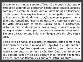 O que gera a simpatia sobre a Terra não é outra coisa que o
fato de se sentirem ao despertar, ligados pelo coração, àqueles
com quem vieram de passar oito ou nove horas de felicidade
ou de prazer. Isso explica também as antipatias invencíveis,
pois sabem no fundo do seu coração que essas pessoas de lá
têm uma consciência diversa da nossa e a conhecem sem as
ter visto jamais com os olhos. Explica, ainda, a indiferença,
visto que não se deseja fazer novos amigos quando a gente
sabe que existem outras pessoas que nos amam e nos querem.
Em uma palavra, o sono influi mais do que pensais sobre vossa
vida.
Pelo efeito do sono, os Espíritos encarnados estão sempre em
relacionamento com o mundo dos Espíritos, e é isso que faz
com que os Espíritos superiores consintam, sem demasiada
repulsa, em encarnarem entre vós. Quis Deus que durante o
seu contato com o vício eles possam ir se renovar nas fontes
do bem, para não falirem, eles que vêm instruir os outros. 12
 