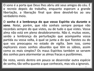 O sono é a porta que Deus lhes abriu até seus amigos do céu. É
o recreio depois do trabalho, enquanto esperam a grande
libertação, a liberação final que deve devolvê-los ao seu
verdadeiro meio.
O sonho é a lembrança do que vosso Espírito viu durante o
sono. Notai, porém, que não sonhais sempre porque não
recordais sempre do que vistes, ou de tudo o que vistes. Vossa
alma não está em pleno desdobramento. Não é, muitas vezes,
senão a lembrança da perturbação que acompanha vossa
partida ou vossa volta, à qual se junta a do que fizestes ou do
que vos preocupou no estado de vigília. Sem isso, como
explicareis esses sonhos absurdos que têm os sábios, assim
como os mais simples? Os maus Espíritos também se servem
dos sonhos para atormentar as almas fracas e pusilânimes.
De resto, vereis dentro em pouco se desenrolar outra espécie
de sonho, tão velha quanto a que conheceis, mas vós a ignorais.
13
 