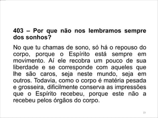403 – Por que não nos lembramos sempre
dos sonhos?
No que tu chamas de sono, só há o repouso do
corpo, porque o Espírito está sempre em
movimento. Aí ele recobra um pouco de sua
liberdade e se corresponde com aqueles que
lhe são caros, seja neste mundo, seja em
outros. Todavia, como o corpo é matéria pesada
e grosseira, dificilmente conserva as impressões
que o Espírito recebeu, porque este não a
recebeu pelos órgãos do corpo.
19
 
