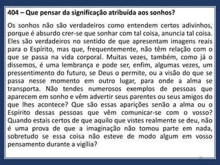 404 – Que pensar da significação atribuída aos sonhos?
Os sonhos não são verdadeiros como entendem certos adivinhos,
porque é absurdo crer-se que sonhar com tal coisa, anuncia tal coisa.
Eles são verdadeiros no sentido de que apresentam imagens reais
para o Espírito, mas que, frequentemente, não têm relação com o
que se passa na vida corporal. Muitas vezes, também, como já o
dissemos, é uma lembrança e pode ser, enfim, algumas vezes, um
pressentimento do futuro, se Deus o permite, ou a visão do que se
passa nesse momento em outro lugar, para onde a alma se
transporta. Não tendes numerosos exemplos de pessoas que
aparecem em sonho e vêm advertir seus parentes ou seus amigos do
que lhes acontece? Que são essas aparições senão a alma ou o
Espírito dessas pessoas que vêm comunicar-se com o vosso?
Quando estais certos de que aquilo que vistes realmente se deu, não
é uma prova de que a imaginação não tomou parte em nada,
sobretudo se essa coisa não esteve de modo algum em vosso
pensamento durante a vigília?
20
 