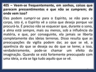 405 – Veem-se frequentemente, em sonhos, coisas que
parecem pressentimentos e que não se cumprem; de
onde vem isso?
Eles podem cumprir-se para o Espírito, se não para o
corpo, isto é, o Espírito vê a coisa que deseja porque vai
procurá-la. É preciso não se esquecer que, durante o sono,
a alma está sempre, mais ou menos, sob a influência da
matéria, e que, por conseguinte, ela jamais se liberta
completamente das ideias terrenas. Disso resulta que as
preocupações da vigília podem dar, ao que se vê, a
aparência do que se deseja ou do que se teme; a isso,
verdadeiramente, pode-se chamar um efeito da
imaginação. Quando se está fortemente preocupado com
uma ideia, a ela se liga tudo aquilo que se vê.
21
 