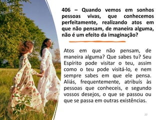 Atos em que não pensam, de
maneira alguma? Que sabes tu? Seu
Espírito pode visitar o teu, assim
como o teu pode visitá-lo, e nem
sempre sabes em que ele pensa.
Aliás, frequentemente, atribuís às
pessoas que conheceis, e segundo
vossos desejos, o que se passou ou
que se passa em outras existências.
406 – Quando vemos em sonhos
pessoas vivas, que conhecemos
perfeitamente, realizando atos em
que não pensam, de maneira alguma,
não é um efeito da imaginação?
22
 