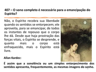 Não, o Espírito recobra sua liberdade
quando os sentidos se entorpecem; ele
aproveita, para se emancipar, de todos
os instantes de repouso que o corpo
lhe dá. Desde que haja prostração das
forças vitais, o Espírito se desprende, e
quanto mais o corpo está
enfraquecido, mais o Espírito está
livre.
407 – O sono completo é necessário para a emancipação do
Espírito?
Allan Kardec:
É assim que a sonolência ou um simples entorpecimento dos
sentidos apresenta, frequentemente, as mesmas imagens do sonho.
23
 