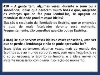 410 – A gente tem, algumas vezes, durante o sono ou a
sonolência, ideias que parecem muito boas e que, malgrado
os esforços que se faz para lembrá-las, se apagam da
memória: de onde provêm essas ideias?
Elas são o resultado da liberdade do Espírito, que se emancipa
e goza de mais faculdades durante esse momento.
Frequentemente, são conselhos que dão outros Espíritos.
410.a) De que servem essas ideias e esses conselhos, uma vez
que se perde a lembrança e não se pode aproveitá-los?
Essas ideias pertencem, algumas vezes, mais ao mundo dos
Espíritos que ao mundo corporal; mas, com mais frequência, se
o corpo esquece, o Espírito se lembra, e a ideia revive no
instante necessário, como uma inspiração do momento.
26
 