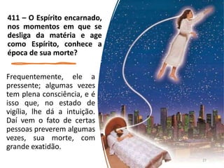 Frequentemente, ele a
pressente; algumas vezes
tem plena consciência, e é
isso que, no estado de
vigília, lhe dá a intuição.
Daí vem o fato de certas
pessoas preverem algumas
vezes, sua morte, com
grande exatidão.
411 – O Espírito encarnado,
nos momentos em que se
desliga da matéria e age
como Espírito, conhece a
época de sua morte?
27
 