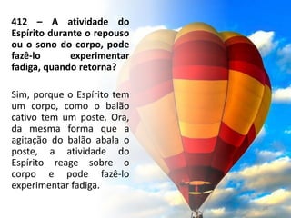 412 – A atividade do
Espírito durante o repouso
ou o sono do corpo, pode
fazê-lo experimentar
fadiga, quando retorna?
Sim, porque o Espírito tem
um corpo, como o balão
cativo tem um poste. Ora,
da mesma forma que a
agitação do balão abala o
poste, a atividade do
Espírito reage sobre o
corpo e pode fazê-lo
experimentar fadiga.
28
 