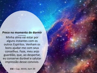 Prece no momento de dormir
Minha alma vai estar por
alguns instantes com os
outros Espíritos. Venham os
bons ajudar-me com seus
conselhos. Faze, meu anjo
guardião, que, ao despertar,
eu conserve durável e salutar
impressão desse convívio.
ESE – Cap. XXVIII, item 39 29
 
