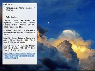 CRÉDITOS:
• Formatação: Marta Gomes P.
Miranda
• Referências:
KARDEC, Allan. O Livro dos
Espíritos. Tradução de Salvador
Gentile. 182ª Ed. Araras – SP: IDE,
2009. Pág. 141 à 143.
PERALVA, Martins. Estudando a
Mediunidade. Rio de Janeiro: FEB,
2009.
XAVIER, Chico. Entre a Terra e o
Céu. 27ª ed. Brasília: FEB, 2018.
Pelo Espírito André Luiz.
XAVIER, Chico. No Mundo Maior.
28ª ed. Brasília: FEB, 2017. Pelo
Espírito André Luiz.
http://www.ebookespirita.org/Ad
enauerNovaes/SonhosMensag
ensdaAlma.pdf
30
 