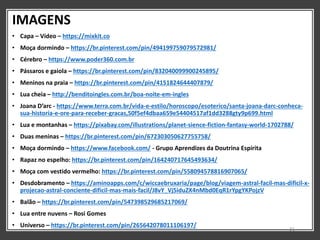 IMAGENS
• Capa – Vídeo – https://mixkit.co
• Moça dormindo – https://br.pinterest.com/pin/494199759079572981/
• Cérebro – https://www.poder360.com.br
• Pássaros e gaiola – https://br.pinterest.com/pin/832040099900245895/
• Meninos na praia – https://br.pinterest.com/pin/4151824644407879/
• Lua cheia – http://benditoingles.com.br/boa-noite-em-ingles
• Joana D’arc - https://www.terra.com.br/vida-e-estilo/horoscopo/esoterico/santa-joana-darc-conheca-
sua-historia-e-ore-para-receber-gracas,50f5ef4dbaa659e54404517af1dd3288gty9p699.html
• Lua e montanhas – https://pixabay.com/illustrations/planet-sience-fiction-fantasy-world-1702788/
• Duas meninas – https://br.pinterest.com/pin/672303050627755758/
• Moça dormindo – https://www.facebook.com/ - Grupo Aprendizes da Doutrina Espírita
• Rapaz no espelho: https://br.pinterest.com/pin/164240717645493634/
• Moça com vestido vermelho: https://br.pinterest.com/pin/558094578816907065/
• Desdobramento – https://aminoapps.com/c/wiccaebruxaria/page/blog/viagem-astral-facil-mas-dificil-x-
projecao-astral-conciente-dificil-mas-mais-facil/J8vY_Vj5iduZX4nMbd0EqR1rYpgYKPojzV
• Balão – https://br.pinterest.com/pin/547398529685217069/
• Lua entre nuvens – Rosi Gomes
• Universo – https://br.pinterest.com/pin/265642078011106197/
31
 