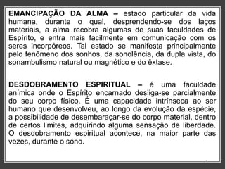 EMANCIPAÇÃO DA ALMA – estado particular da vida
humana, durante o qual, desprendendo-se dos laços
materiais, a alma recobra algumas de suas faculdades de
Espírito, e entra mais facilmente em comunicação com os
seres incorpóreos. Tal estado se manifesta principalmente
pelo fenômeno dos sonhos, da sonolência, da dupla vista, do
sonambulismo natural ou magnético e do êxtase.
DESDOBRAMENTO ESPIRITUAL – é uma faculdade
anímica onde o Espírito encarnado desliga-se parcialmente
do seu corpo físico. É uma capacidade intrínseca ao ser
humano que desenvolveu, ao longo da evolução da espécie,
a possibilidade de desembaraçar-se do corpo material, dentro
de certos limites, adquirindo alguma sensação de liberdade.
O desdobramento espiritual acontece, na maior parte das
vezes, durante o sono.
4
 