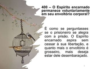 400 – O Espírito encarnado
permanece voluntariamente
em seu envoltório corporal?
É como se perguntasses
se o prisioneiro se alegra
com a prisão. O Espírito
encarnado aspira sem
cessar à sua libertação, e
quanto mais o envoltório é
grosseiro, mais deseja
estar dele desembaraçado.
6
 