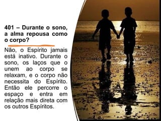 401 – Durante o sono,
a alma repousa como
o corpo?
Não, o Espírito jamais
está inativo. Durante o
sono, os laços que o
unem ao corpo se
relaxam, e o corpo não
necessita do Espírito.
Então ele percorre o
espaço e entra em
relação mais direta com
os outros Espíritos.
7
 