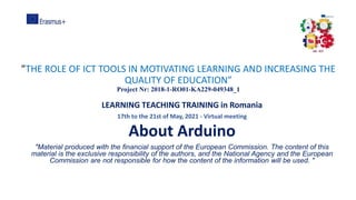 ”THE ROLE OF ICT TOOLS IN MOTIVATING LEARNING AND INCREASING THE
QUALITY OF EDUCATION”
Project Nr: 2018-1-RO01-KA229-049348_1
LEARNING TEACHING TRAINING in Romania
17th to the 21st of May, 2021 - Virtual meeting
About Arduino
"Material produced with the financial support of the European Commission. The content of this
material is the exclusive responsibility of the authors, and the National Agency and the European
Commission are not responsible for how the content of the information will be used. "
 