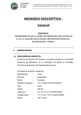 "MEJORAMIENTO DE LA OFERTA DE SERVICIOS EDUCATIVOS EN LA I.E. N°
50765 DE SALLICANCHA, DISTRITO DE OCONGATE - QUISPICANCHI - CUSCO."
Municipalidad
Distrital de
Ocongate
MEMORIA DESCRIPTIVA -
General
PROYECTO:
"MEJORAMIENTO DE LA OFERTA DE SERVICIOS EDUCATIVOS EN
LA I.E. N° 50765 DE SALLICANCHA, DISTRITO DE OCONGATE -
QUISPICANCHI - CUSCO."
I. GENERALIDADES
1.1 UBICACIÓN DEL PROYECTO.
El área de intervención del Proyecto se encuentra ubicada en la comunidad
campesina de Sallicancha, de la jurisdicción del Distrito de Ocongate,
Provincia de Quispicanchi del Departamento de Cusco.
El proyecto se encuentra ubicado en:
Departamento : Cusco
Provincia : Quispicanchi
Distrito : Ocongate
Institución Educativa : I.E. N° 50765 DE SALLICANCHA
Zona : Rural
Ubigeo : 081210
Latitud Sur : 13° 42' 10" S (-13.70278441000)
Longitud Oeste : 71° 21' 56.1" W (-71.36557078000)
Altitud : 3977 msnm
 