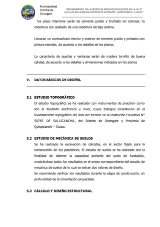 "MEJORAMIENTO DE LA OFERTA DE SERVICIOS EDUCATIVOS EN LA I.E. N°
50765 DE SALLICANCHA, DISTRITO DE OCONGATE - QUISPICANCHI - CUSCO."
Municipalidad
Distrital de
Ocongate
los pisos interiores serán de cemento pulido y bruñado sin colorear, la
cobertura con acabado de una cobertura de teja andina.
Llevaran un contrazócalo interior y exterior de cemento pulido y pintados con
pintura esmalte, de acuerdo a los detalles de los planos.
La carpintería de puertas y ventanas serán de madera tornillo de buena
calidad, de acuerdo a los detalles y dimensiones indicados en los planos
V. DATOS BÁSICOS DE DISEÑO.
5.1 ESTUDIO TOPOGRÁFICO
El estudio topográfico se ha realizado con instrumentos de precisión como
son el teodolito electrónico y nivel, cuyos trabajos consistieron en el
levantamiento topográfico del área del terreno en la Institución Educativa N°
50765 DE SALLICANCHA, del Distrito de Ocongate y Provincia de
Quispicanchi – Cusco.
5.2 ESTUDIO DE MECÁNICA DE SUELOS
Se ha realizado la excavación de calicatas, en el sector fijado para la
construcción de los pabellones. El estudio de suelos se ha realizado con la
finalidad de obtener la capacidad portante del suelo de fundación,
mostrándose todos los resultados en el anexo correspondiente del estudio de
mecánica de suelos de lo cual se extrae dos valores de diseño.
Se recomienda verificar los resultados durante la etapa de construcción, en
profundidad de la cimentación proyectada.
5.3 CÁLCULO Y DISEÑO ESTRUCTURAL
 