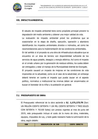 "MEJORAMIENTO DE LA OFERTA DE SERVICIOS EDUCATIVOS EN LA I.E. N°
50765 DE SALLICANCHA, DISTRITO DE OCONGATE - QUISPICANCHI - CUSCO."
Municipalidad
Distrital de
Ocongate
VII. IMPACTO AMBIENTAL
El estudio de impacto ambiental tiene como propósito principal prevenir la
degradación del medio ambiente y obtener una mejor calidad de vida.
La evaluación de impacto ambiental prevé los problemas que se
ocasionarían en la etapa de diseño, ejecución, operación y abandono
identificando los impactos ambientales directos e indirectos, así como las
recomendaciones para la implementación de las condiciones ambientales.
En tal sentido si el proyecto es una obra de infraestructura educativa que se
encuentra en un área de terreno con disponibilidad suficiente de los
servicios de agua potable, desagüe y energía eléctrica. Así como el impacto
en el ornato urbano por la generación de residuos sólidos, los cuales deben
ser entregados y estar al manejo de la Municipalidad distrital de Ocongate.
El proyecto causará un impacto de mejoras en las condiciones de vida
imperantes en la actualidad, como es el caso de la salubridad; sin embargo
deberá tenerse en cuenta el impacto que pueda causar en el aspecto
político, normativo e institucional las mismas deben ser encaminados en
buscar el bienestar de la niñez y la población en general.
7
7.
.1
1 PRESUPUESTO DE OBRA
El Presupuesto referencial de la obra asciende a S/. 1,171,173.79 (Son:
UN MILLÓN CIENTO SETENTA Y UN MIL CIENTO SETENTA Y TRES SOLES
CON SETENTA Y 79/100 Soles) con precios vigentes al mes de junio del
2019, este presupuesto incluye el costo de la mano de obra, materiales,
equipos, impuestos de Ley, y todo gasto necesario hasta la culminación de la
obra, según detalle:
SUB DESCRIPCIÓN DE SUB COSTO DIRECTO
 
