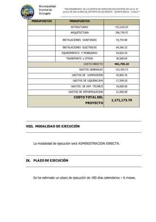 "MEJORAMIENTO DE LA OFERTA DE SERVICIOS EDUCATIVOS EN LA I.E. N°
50765 DE SALLICANCHA, DISTRITO DE OCONGATE - QUISPICANCHI - CUSCO."
Municipalidad
Distrital de
Ocongate
PRESUPUESTOS PRESUPUESTOS
ESTRUCTURAS 411,618.25
ARQUITECTURA 296,739.97
INSTALACIONES SANITARIAS 43,754.08
INSTALACIONES ELECTRICAS 64,266.22
EQUIPAMIENTO Y MOBILIARIO 54,826.54
TRANSPORTE y OTROS 30,500.04
COSTO DIRECTO 901,705.10
GASTOS GENERALES 153,393.73
GASTOS DE SUPERVISION 42,865.76
GASTOS DE LIQUIDACION 17,209.20
GASTOS DE EXP. TECNICO 35,000.00
GASTOS DE REFORMULACION 21,000.00
COSTO TOTAL DEL
PROYECTO
1,171,173.79
V
VI
II
II
I.
. MODALIDAD DE EJECUCIÓN
La modalidad de ejecución será ADMINISTRACION DIRECTA.
I
IX
X.
. PLAZO DE EJECUCIÓN
Se ha estimado un plazo de ejecución de 180 días calendarios – 6 meses.
 