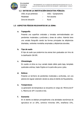 "MEJORAMIENTO DE LA OFERTA DE SERVICIOS EDUCATIVOS EN LA I.E. N°
50765 DE SALLICANCHA, DISTRITO DE OCONGATE - QUISPICANCHI - CUSCO."
Municipalidad
Distrital de
Ocongate
1.2 DATOS DE LA INSTITUCIÓN EDUCATIVA PÚBLICA:
UGEL al que pertenece : UGEL – Quispicanchis
Modalidad : Poli docente
Zona de Ubicación : Rural
1.3 ASPECTOS FÍSICOS RELEVANTES DE LA ZONA:
a. Topografía
Presenta una superficie ondulada y lomadas semiredondeadas con
pendientes moderadas y profundas y áreas de cultivo. Además tiene
una variada fisiografía siendo las formas principales las altiplanicies
disertadas, vertientes montañas empinadas y altiplanicies aluviales.
b. Tipo de suelo
El tipo de suelo que predomina las arenas bien graduadas con limo de
la clasificación SW-SM.
c. Climatología
En cuanto al clima es muy variado desde cálido parte baja, templado
quebradas andinas, hasta frígidos en la parte alta puna o jalca.
d. Relieve
Presenta un territorio de pendientes moderadas y profundas, con una
planicie de regular extensión donde se ubica el distrito de Paucartambo.
e. Temperatura
La generación de temperatura se encuentra en rango de: Mínima de 6º
C, Máxima de 18º C durante el día.
f. Economía
En el distrito se dedican principalmente a las atividades económicas de
agricultura en un 20%, comercio minorista 18%, enseñanza 15%,
 