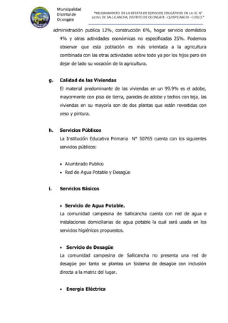 "MEJORAMIENTO DE LA OFERTA DE SERVICIOS EDUCATIVOS EN LA I.E. N°
50765 DE SALLICANCHA, DISTRITO DE OCONGATE - QUISPICANCHI - CUSCO."
Municipalidad
Distrital de
Ocongate
administración publica 12%, construcción 6%, hogar servicio doméstico
4% y otras actividades económicas no especificadas 25%. Podemos
observar que esta población es más orientada a la agricultura
combinada con las otras actividades sobre todo ya por los hijos pero sin
dejar de lado su vocación de la agricultura.
g. Calidad de las Viviendas
El material predominante de las viviendas en un 99.9% es el adobe,
mayormente con piso de tierra, paredes de adobe y techos con teja, las
viviendas en su mayoría son de dos plantas que están revestidas con
yeso y pintura.
h. Servicios Públicos
La Institución Educativa Primaria N° 50765 cuenta con los siguientes
servicios públicos:
 Alumbrado Publico
 Red de Agua Potable y Desagüe
i. Servicios Básicos
 Servicio de Agua Potable.
La comunidad campesina de Sallicancha cuenta con red de agua e
instalaciones domiciliarias de agua potable la cual será usada en los
servicios higiénicos propuestos.
 Servicio de Desagüe
La comunidad campesina de Sallicancha no presenta una red de
desagüe por tanto se plantea un Sistema de desagüe con inclusión
directa a la matriz del lugar.
 Energía Eléctrica
 