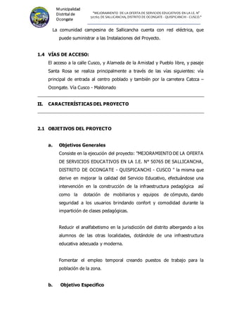 "MEJORAMIENTO DE LA OFERTA DE SERVICIOS EDUCATIVOS EN LA I.E. N°
50765 DE SALLICANCHA, DISTRITO DE OCONGATE - QUISPICANCHI - CUSCO."
Municipalidad
Distrital de
Ocongate
La comunidad campesina de Sallicancha cuenta con red eléctrica, que
puede suministrar a las Instalaciones del Proyecto.
1.4 VÍAS DE ACCESO:
El acceso a la calle Cusco, y Alameda de la Amistad y Pueblo libre, y pasaje
Santa Rosa se realiza principalmente a través de las vías siguientes: vía
principal de entrada al centro poblado y también por la carretera Catcca –
Ocongate. Vía Cusco - Maldonado
I
II
I.
. CARACTERÍSTICAS DEL PROYECTO
2.1 OBJETIVOS DEL PROYECTO
a. Objetivos Generales
Consiste en la ejecución del proyecto: "MEJORAMIENTO DE LA OFERTA
DE SERVICIOS EDUCATIVOS EN LA I.E. N° 50765 DE SALLICANCHA,
DISTRITO DE OCONGATE - QUISPICANCHI - CUSCO " la misma que
derive en mejorar la calidad del Servicio Educativo, efectuándose una
intervención en la construcción de la infraestructura pedagógica así
como la dotación de mobiliarios y equipos de cómputo, dando
seguridad a los usuarios brindando confort y comodidad durante la
impartición de clases pedagógicas.
Reducir el analfabetismo en la jurisdicción del distrito albergando a los
alumnos de las otras localidades, dotándole de una infraestructura
educativa adecuada y moderna.
Fomentar el empleo temporal creando puestos de trabajo para la
población de la zona.
b. Objetivo Especifico
 